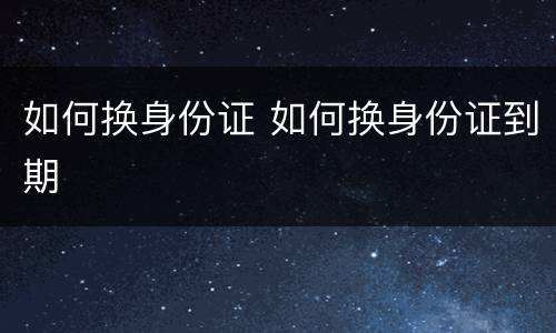 如何换身份证 如何换身份证到期