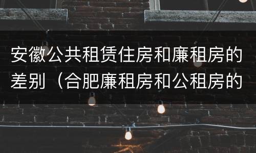 安徽公共租赁住房和廉租房的差别（合肥廉租房和公租房的区别）