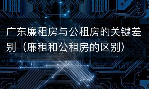 广东廉租房与公租房的关键差别（廉租和公租房的区别）