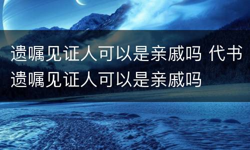 遗嘱见证人可以是亲戚吗 代书遗嘱见证人可以是亲戚吗