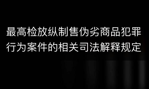最高检放纵制售伪劣商品犯罪行为案件的相关司法解释规定具体有哪些重要内容