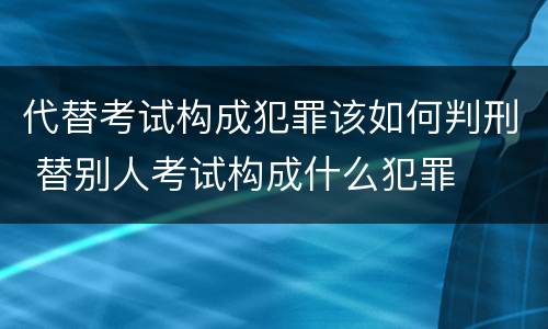代替考试构成犯罪该如何判刑 替别人考试构成什么犯罪