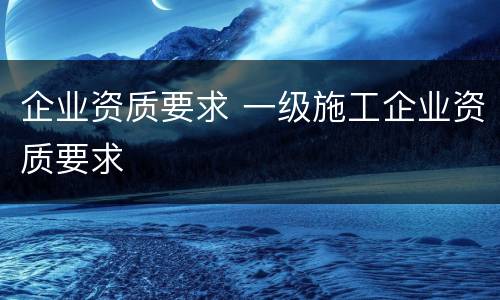 企业资质要求 一级施工企业资质要求