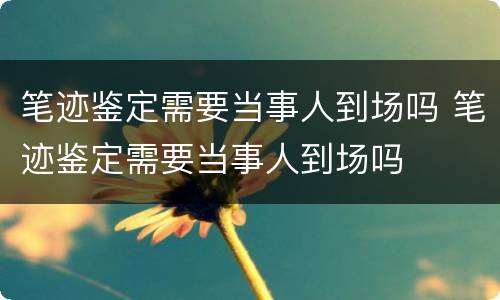 笔迹鉴定需要当事人到场吗 笔迹鉴定需要当事人到场吗
