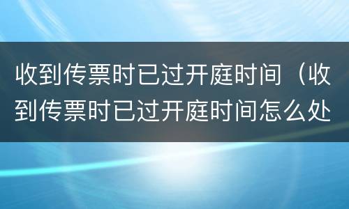 收到传票时已过开庭时间（收到传票时已过开庭时间怎么处理）