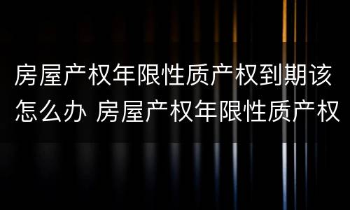 房屋产权年限性质产权到期该怎么办 房屋产权年限性质产权到期该怎么办呢