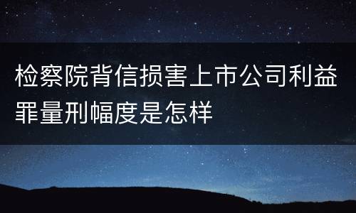 检察院背信损害上市公司利益罪量刑幅度是怎样