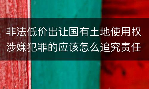 非法低价出让国有土地使用权涉嫌犯罪的应该怎么追究责任