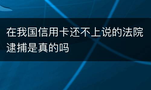 在我国信用卡还不上说的法院逮捕是真的吗