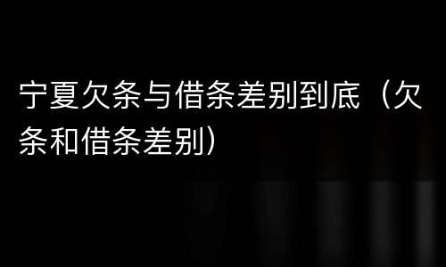 宁夏欠条与借条差别到底（欠条和借条差别）