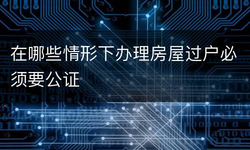 在哪些情形下办理房屋过户必须要公证