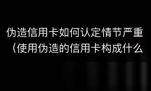 伪造信用卡如何认定情节严重（使用伪造的信用卡构成什么罪）