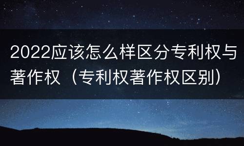 2022应该怎么样区分专利权与著作权（专利权著作权区别）