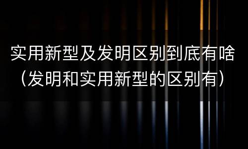 实用新型及发明区别到底有啥（发明和实用新型的区别有）