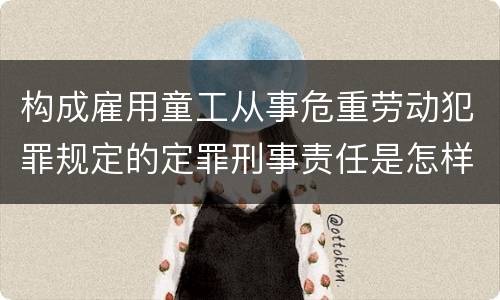构成雇用童工从事危重劳动犯罪规定的定罪刑事责任是怎样的
