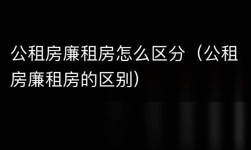 公租房廉租房怎么区分（公租房廉租房的区别）