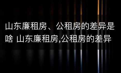 山东廉租房、公租房的差异是啥 山东廉租房,公租房的差异是啥意思