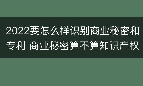 2022要怎么样识别商业秘密和专利 商业秘密算不算知识产权