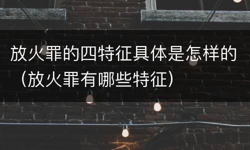 放火罪的四特征具体是怎样的（放火罪有哪些特征）