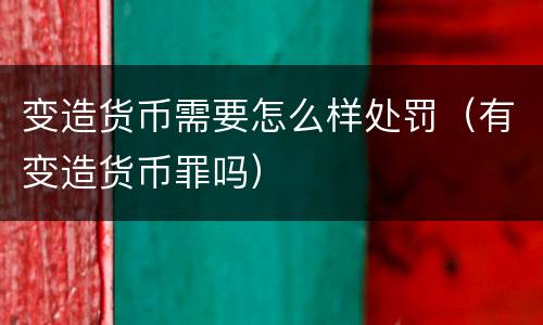 变造货币需要怎么样处罚（有变造货币罪吗）
