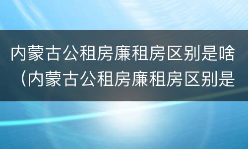内蒙古公租房廉租房区别是啥（内蒙古公租房廉租房区别是啥啊）