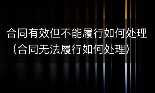 合同有效但不能履行如何处理（合同无法履行如何处理）