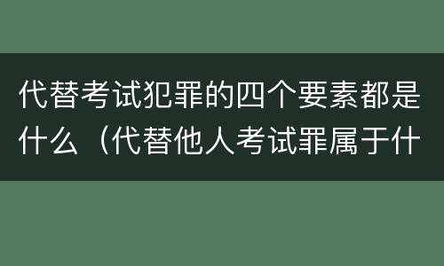 代替考试犯罪的四个要素都是什么（代替他人考试罪属于什么类犯罪）