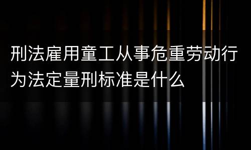 刑法雇用童工从事危重劳动行为法定量刑标准是什么