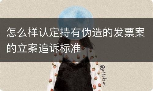 怎么样认定持有伪造的发票案的立案追诉标准