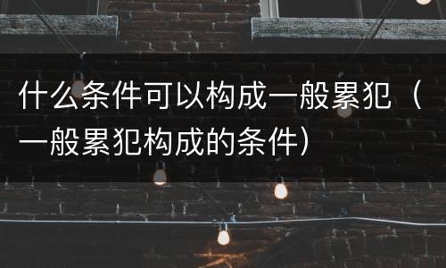 什么条件可以构成一般累犯（一般累犯构成的条件）