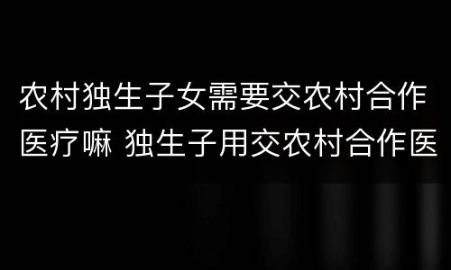 农村独生子女需要交农村合作医疗嘛 独生子用交农村合作医疗费吗
