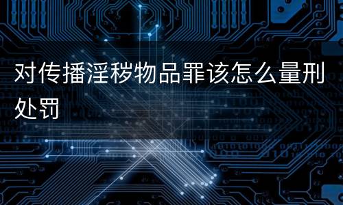 对传播淫秽物品罪该怎么量刑处罚