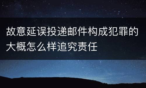 故意延误投递邮件构成犯罪的大概怎么样追究责任