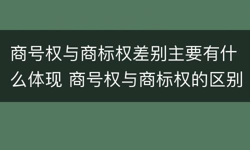 商号权与商标权差别主要有什么体现 商号权与商标权的区别