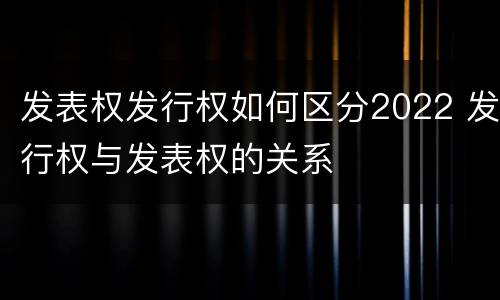 发表权发行权如何区分2022 发行权与发表权的关系