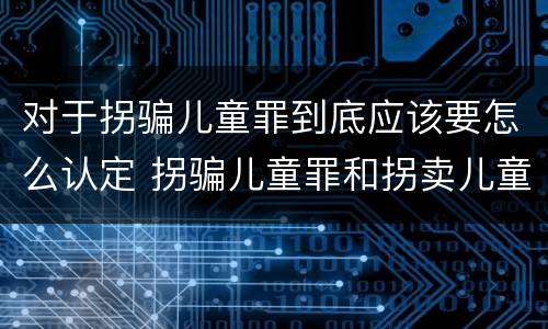 对于拐骗儿童罪到底应该要怎么认定 拐骗儿童罪和拐卖儿童罪有什么区别