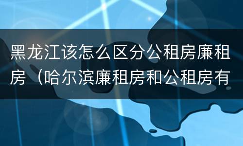 黑龙江该怎么区分公租房廉租房（哈尔滨廉租房和公租房有什么区别）