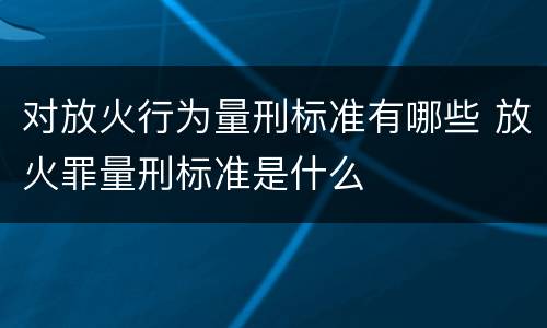 对放火行为量刑标准有哪些 放火罪量刑标准是什么