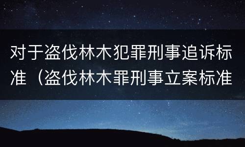 对于盗伐林木犯罪刑事追诉标准（盗伐林木罪刑事立案标准）