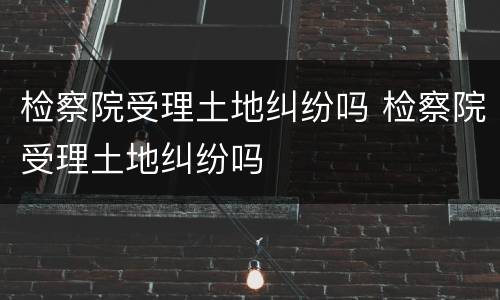 检察院受理土地纠纷吗 检察院受理土地纠纷吗