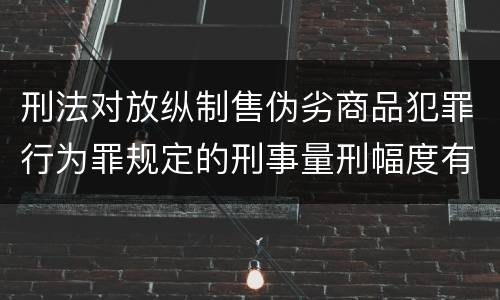 刑法对放纵制售伪劣商品犯罪行为罪规定的刑事量刑幅度有哪些