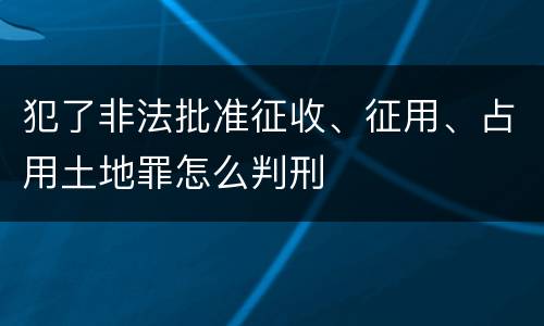 犯了非法批准征收、征用、占用土地罪怎么判刑