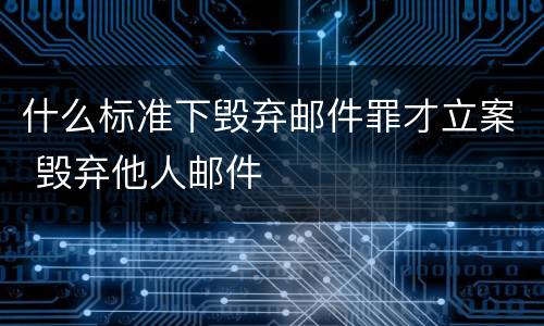 什么标准下毁弃邮件罪才立案 毁弃他人邮件