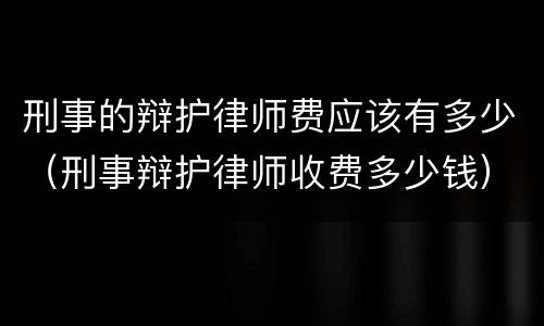 刑事的辩护律师费应该有多少（刑事辩护律师收费多少钱）