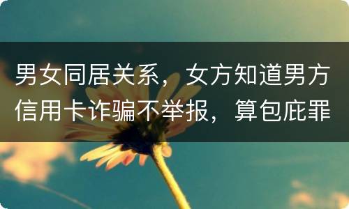 男女同居关系，女方知道男方信用卡诈骗不举报，算包庇罪吗