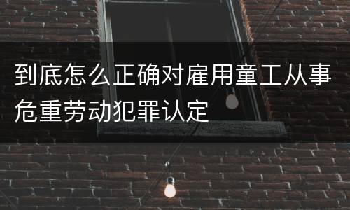 到底怎么正确对雇用童工从事危重劳动犯罪认定