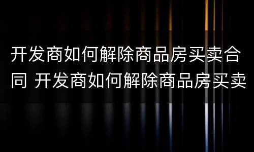 开发商如何解除商品房买卖合同 开发商如何解除商品房买卖合同协议