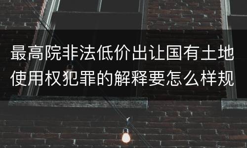 最高院非法低价出让国有土地使用权犯罪的解释要怎么样规定