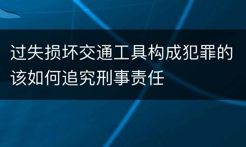 过失损坏交通工具构成犯罪的该如何追究刑事责任