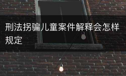 刑法拐骗儿童案件解释会怎样规定